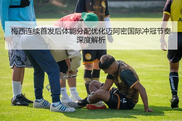 梅西连续首发后体能分配优化迈阿密国际冲冠节奏深度解析